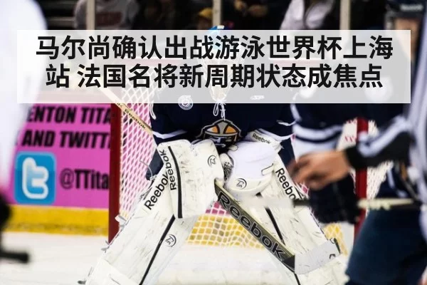 马尔尚确认出战游泳世界杯上海站 法国名将新周期状态成焦点