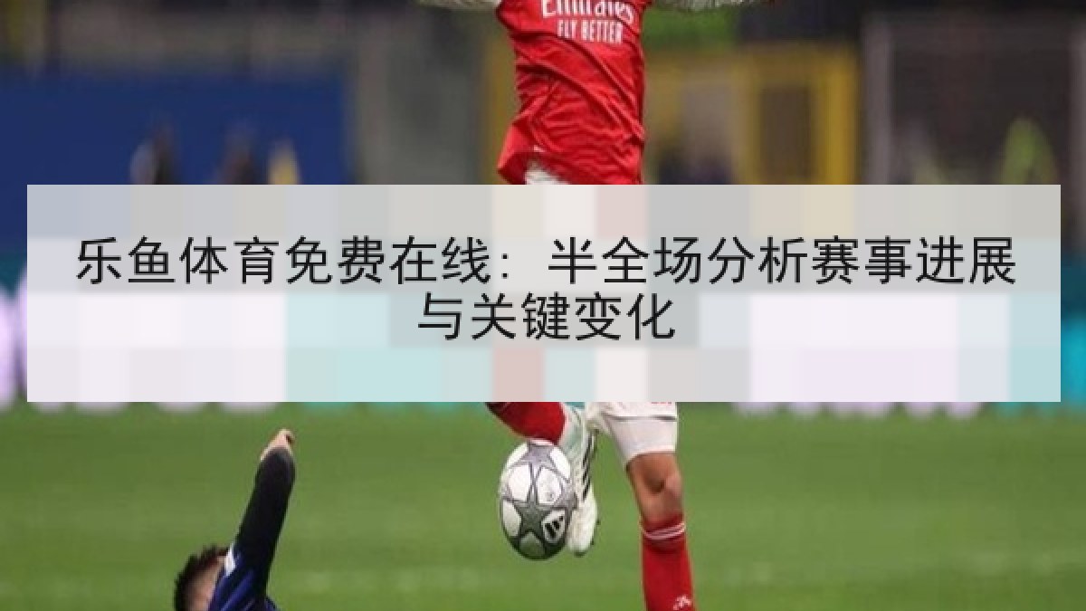 乐鱼体育免费在线: 半全场分析赛事进展与关键变化
