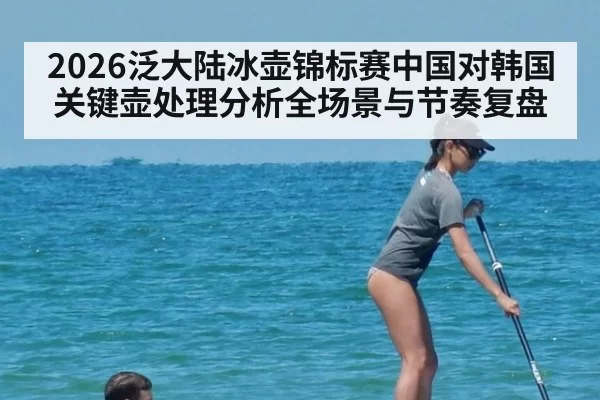 2026泛大陆冰壶锦标赛中国对韩国关键壶处理分析全场景与节奏复盘